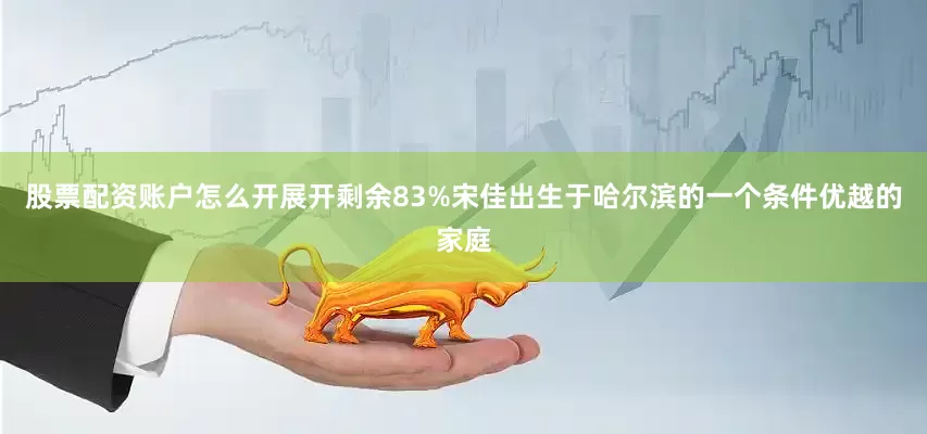 股票配资账户怎么开展开剩余83%宋佳出生于哈尔滨的一个条件优越的家庭