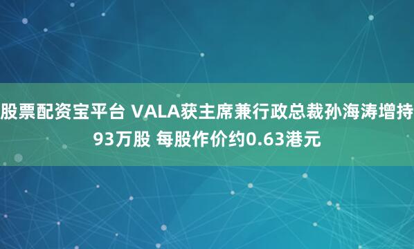 股票配资宝平台 VALA获主席兼行政总裁孙海涛增持93万股 每股作价约0.63港元