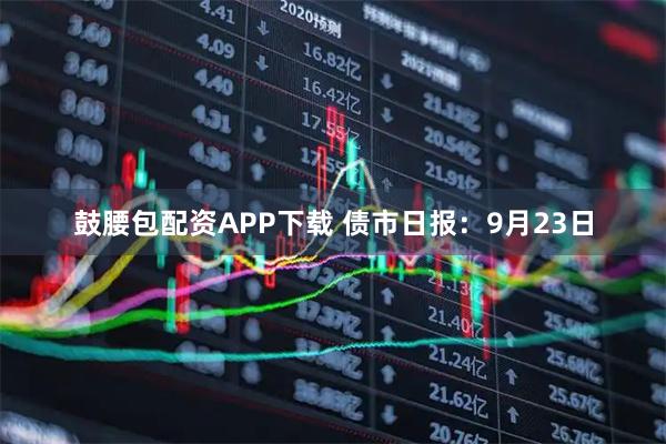 鼓腰包配资APP下载 债市日报：9月23日