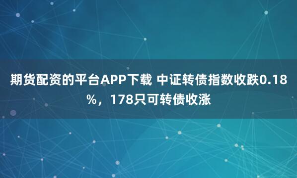 期货配资的平台APP下载 中证转债指数收跌0.18%，178只可转债收涨