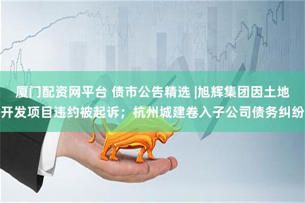 厦门配资网平台 债市公告精选 |旭辉集团因土地开发项目违约被起诉；杭州城建卷入子公司债务纠纷