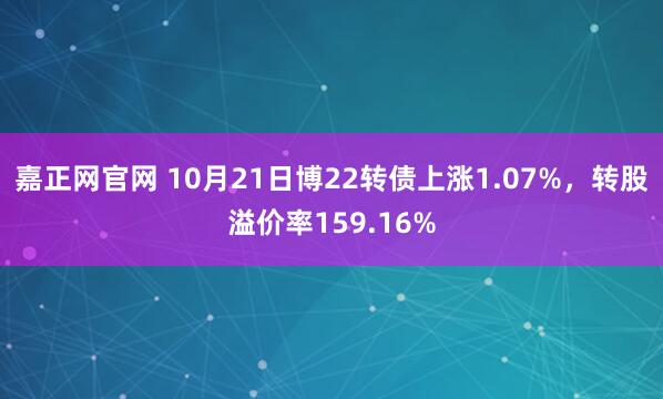 嘉正网官网 10月21日博22转债上涨1.07%,转股溢价率159.16%