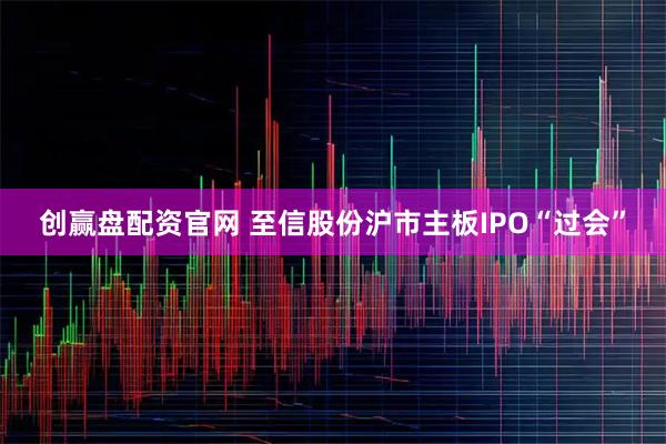 创赢盘配资官网 至信股份沪市主板IPO“过会”