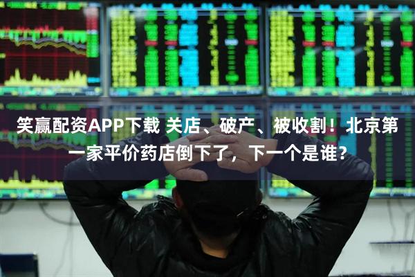 笑赢配资APP下载 关店、破产、被收割！北京第一家平价药店倒下了，下一个是谁？