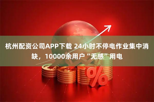 杭州配资公司APP下载 24小时不停电作业集中消缺,10000余用户“无感”用电