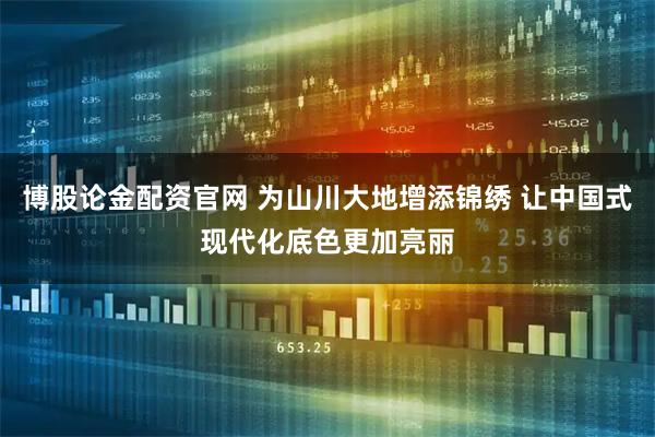 博股论金配资官网 为山川大地增添锦绣 让中国式现代化底色更加亮丽