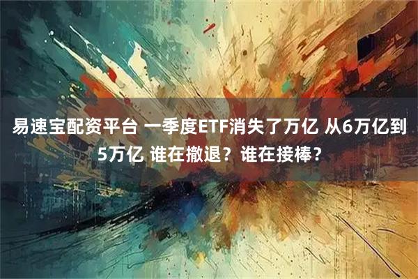 易速宝配资平台 一季度ETF消失了万亿 从6万亿到5万亿 谁在撤退？谁在接棒？