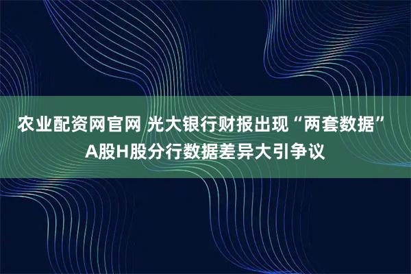 农业配资网官网 光大银行财报出现“两套数据” A股H股分行数据差异大引争议