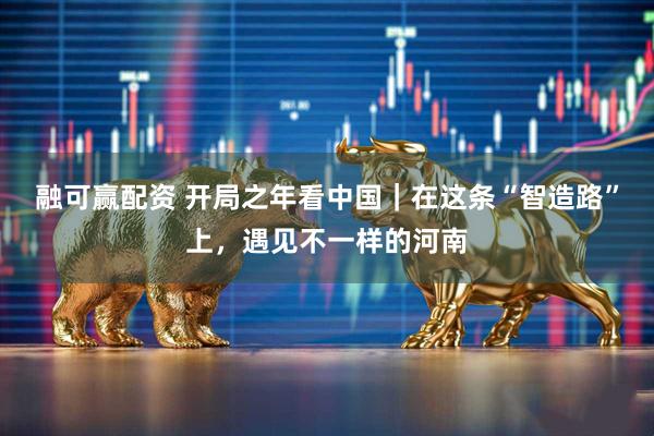 融可赢配资 开局之年看中国｜在这条“智造路”上，遇见不一样的河南