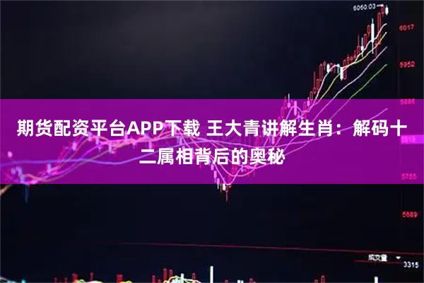 期货配资平台APP下载 王大青讲解生肖：解码十二属相背后的奥秘
