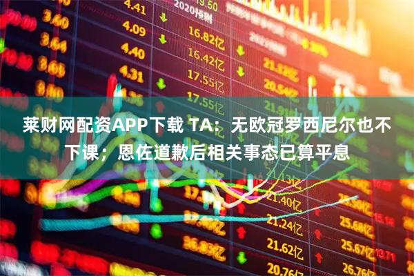 莱财网配资APP下载 TA：无欧冠罗西尼尔也不下课；恩佐道歉后相关事态已算平息