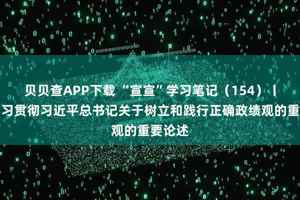 贝贝查APP下载 “宣宣”学习笔记（154）丨深入学习贯彻习近平总书记关于树立和践行正确政绩观的重要论述