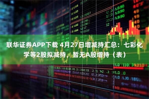 联华证券APP下载 4月27日增减持汇总：七彩化学等2股拟减持，暂无A股增持（表）
