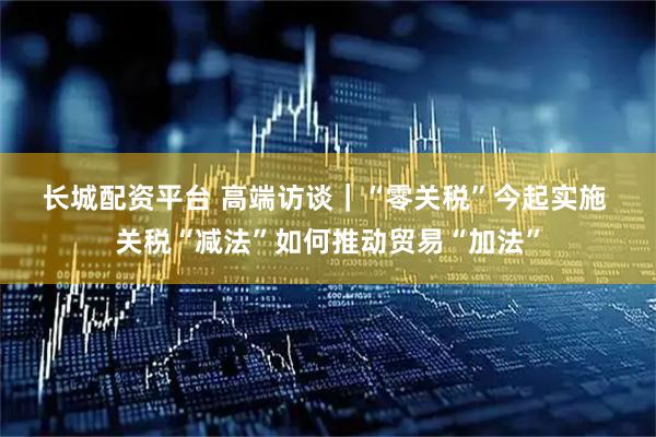 长城配资平台 高端访谈｜“零关税”今起实施 关税“减法”如何推动贸易“加法”