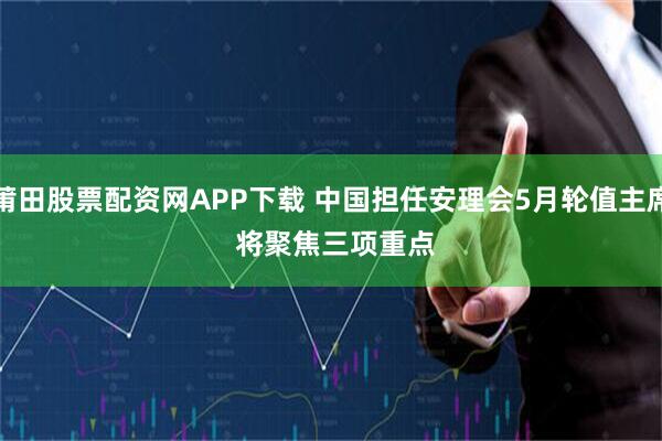 莆田股票配资网APP下载 中国担任安理会5月轮值主席 将聚焦三项重点