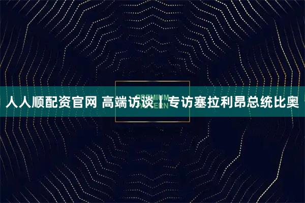 人人顺配资官网 高端访谈｜专访塞拉利昂总统比奥
