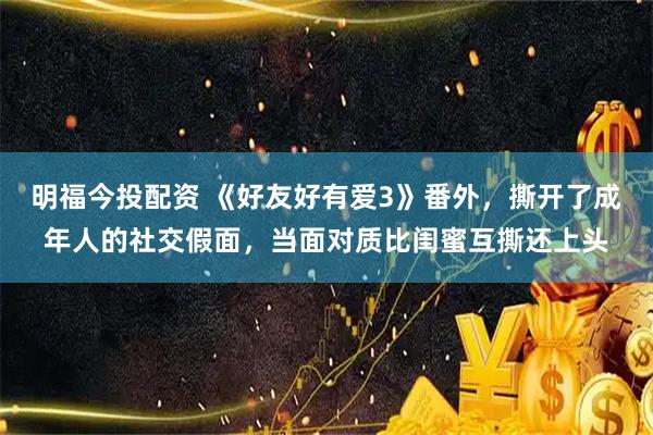 明福今投配资 《好友好有爱3》番外，撕开了成年人的社交假面，当面对质比闺蜜互撕还上头
