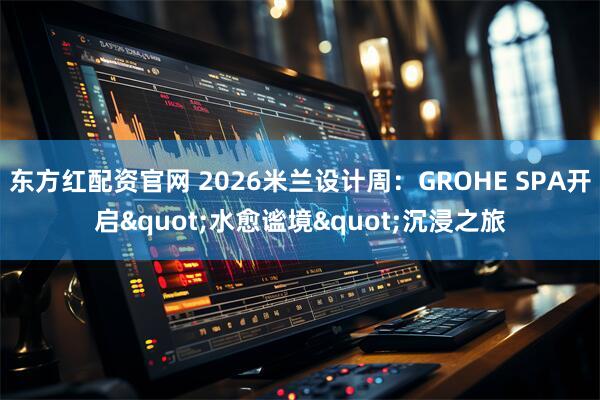东方红配资官网 2026米兰设计周：GROHE SPA开启"水愈谧境"沉浸之旅