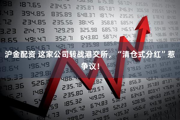 沪金配资 这家公司转战港交所，“清仓式分红”惹争议！