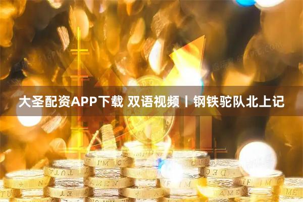 大圣配资APP下载 双语视频丨钢铁驼队北上记