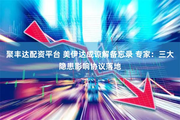 聚丰达配资平台 美伊达成谅解备忘录 专家：三大隐患影响协议落地