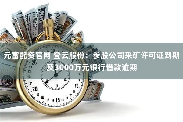 元富配资官网 登云股份：参股公司采矿许可证到期及3000万元银行借款逾期