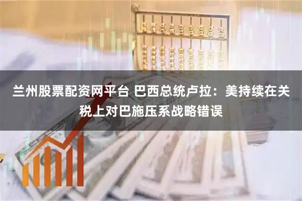 兰州股票配资网平台 巴西总统卢拉：美持续在关税上对巴施压系战略错误