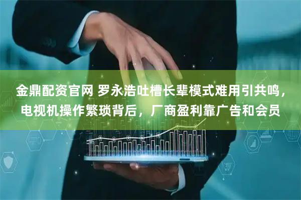 金鼎配资官网 罗永浩吐槽长辈模式难用引共鸣，电视机操作繁琐背后，厂商盈利靠广告和会员