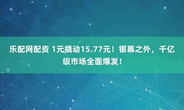 乐配网配资 1元撬动15.77元！银幕之外，千亿级市场全面爆发！