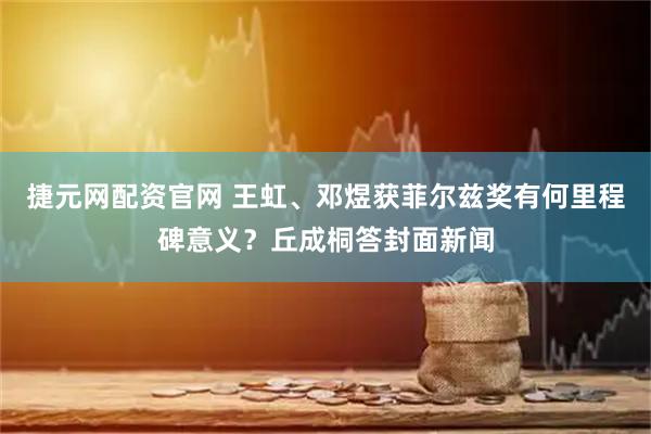 捷元网配资官网 王虹、邓煜获菲尔兹奖有何里程碑意义？丘成桐答封面新闻