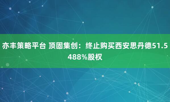 亦丰策略平台 顶固集创：终止购买西安思丹德51.5488%股权