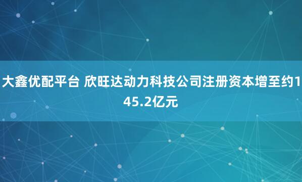 大鑫优配平台 欣旺达动力科技公司注册资本增至约145.2亿元