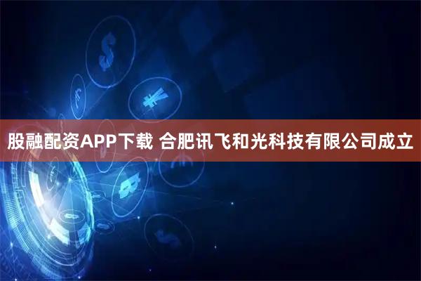 股融配资APP下载 合肥讯飞和光科技有限公司成立