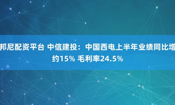 邦尼配资平台 中信建投：中国西电上半年业绩同比增约15% 毛利率24.5%