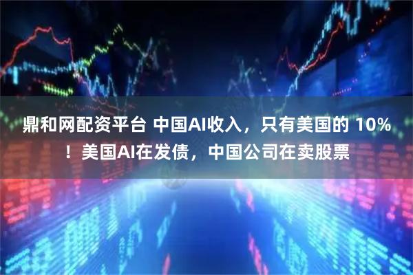 鼎和网配资平台 中国AI收入，只有美国的 10%！美国AI在发债，中国公司在卖股票