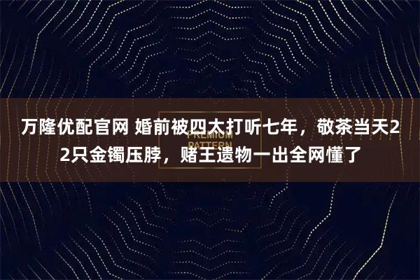 万隆优配官网 婚前被四太打听七年，敬茶当天22只金镯压脖，赌王遗物一出全网懂了